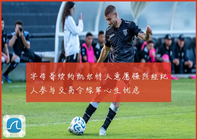 字母哥续约凯尔特人意愿强烈经纪人参与交易令绿军心生忧虑