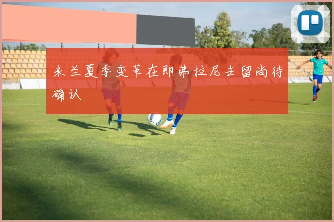 米兰夏季变革在即弗拉尼去留尚待确认