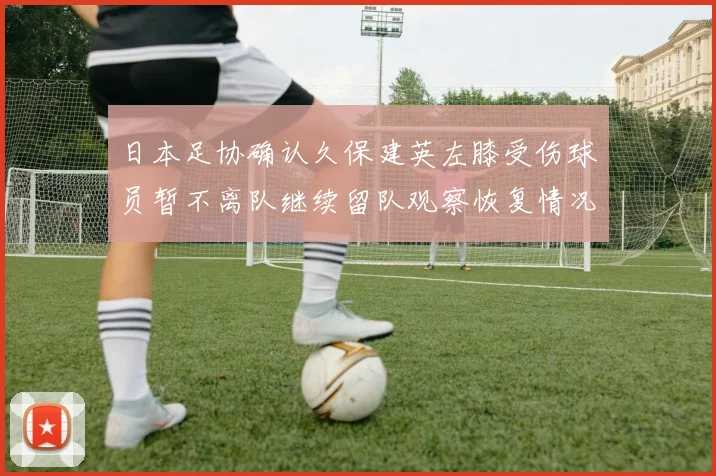 日本足协确认久保建英左膝受伤球员暂不离队继续留队观察恢复情况