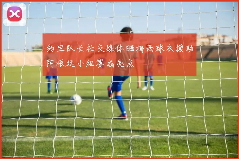 约旦队长社交媒体晒梅西球衣援助阿根廷小组赛成亮点