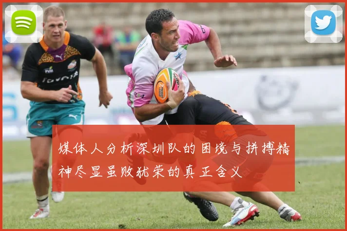 媒体人分析深圳队的困境与拼搏精神尽显虽败犹荣的真正含义