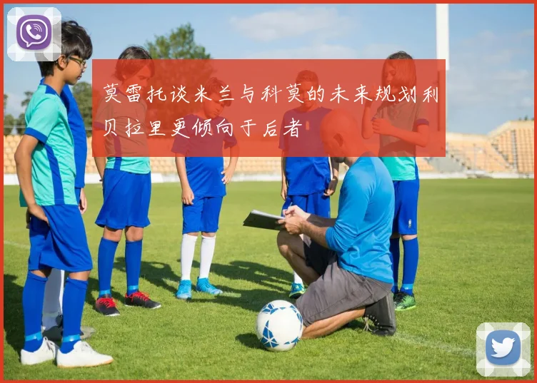 莫雷托谈米兰与科莫的未来规划利贝拉里更倾向于后者