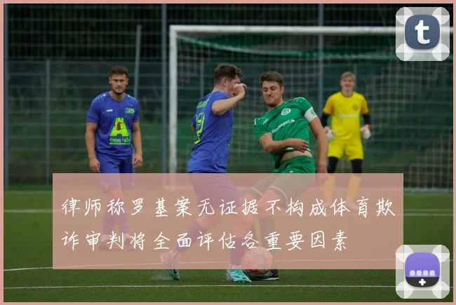 律师称罗基案无证据不构成体育欺诈审判将全面评估各重要因素