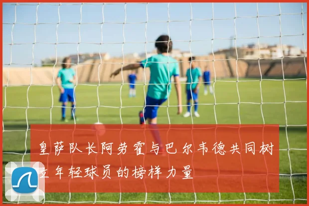 皇萨队长阿劳霍与巴尔韦德共同树立年轻球员的榜样力量