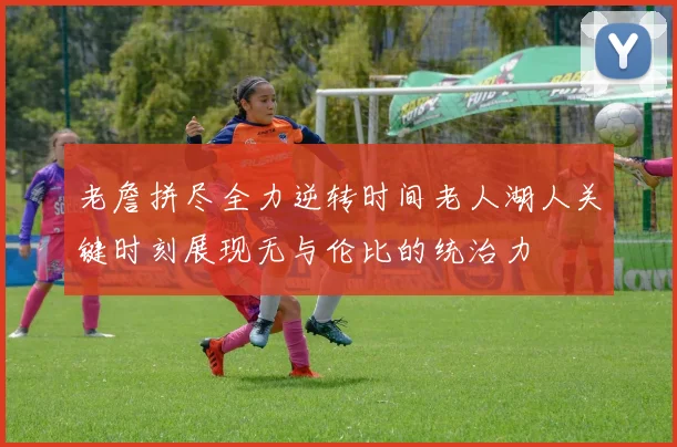 老詹拼尽全力逆转时间老人湖人关键时刻展现无与伦比的统治力