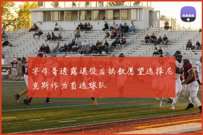 字母哥透露退役后执教愿望选择尼克斯作为首选球队