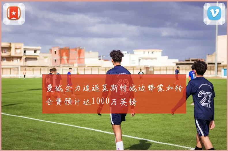 曼城全力追逐莱斯特城边锋蒙加转会费预计达1000万英镑