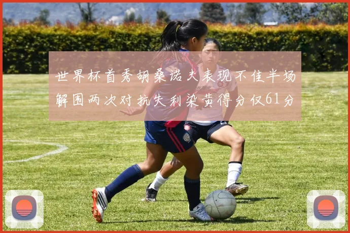 世界杯首秀胡桑诺夫表现不佳半场解围两次对抗失利染黄得分仅61分