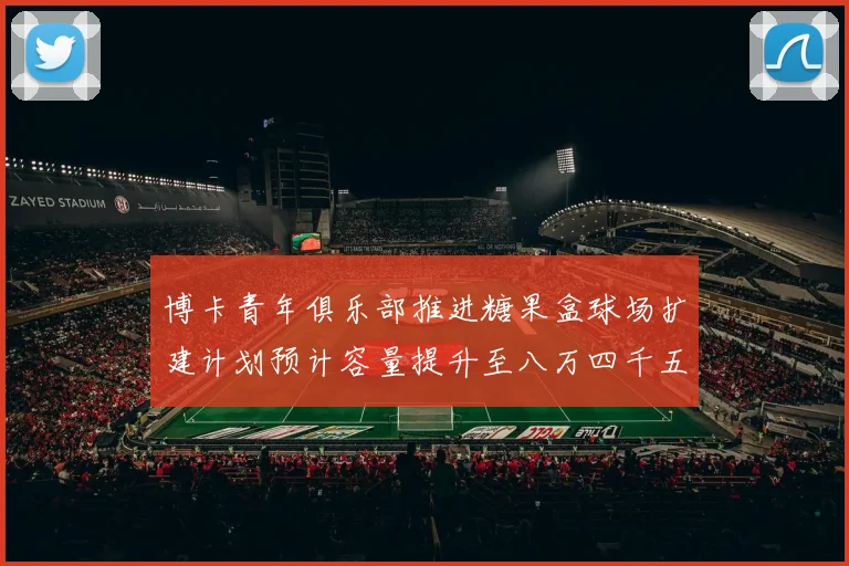 博卡青年俱乐部推进糖果盒球场扩建计划预计容量提升至八万四千五百人
