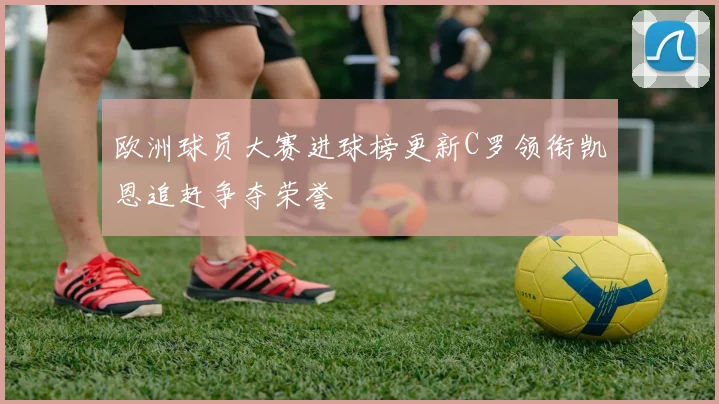 欧洲球员大赛进球榜更新C罗领衔凯恩追赶争夺荣誉