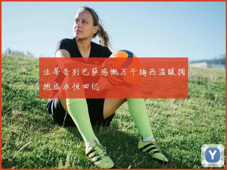 法蒂告别巴萨感慨万千梅西温暖拥抱成永恒回忆