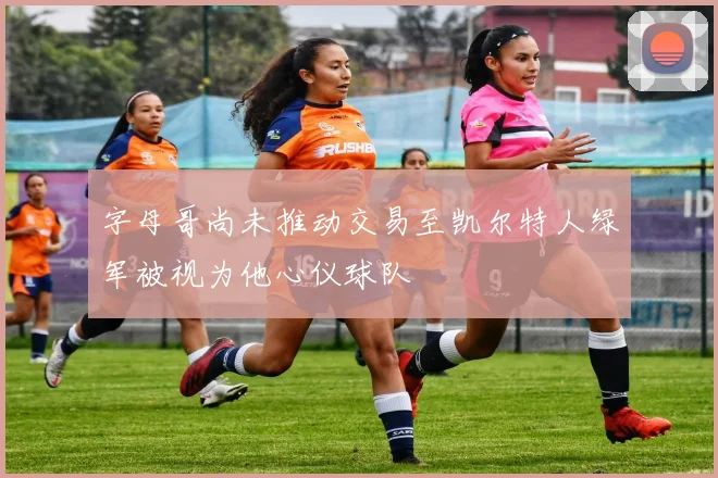 字母哥尚未推动交易至凯尔特人绿军被视为他心仪球队