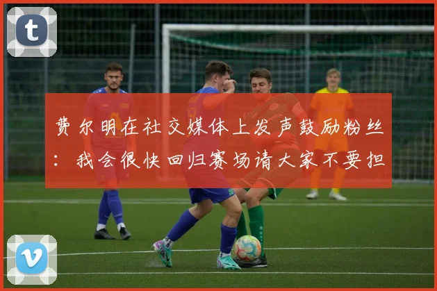 费尔明在社交媒体上发声鼓励粉丝：我会很快回归赛场请大家不要担心