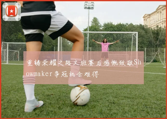 重铸荣耀之路文班赛后感慨致敬Showmaker争冠机会难得