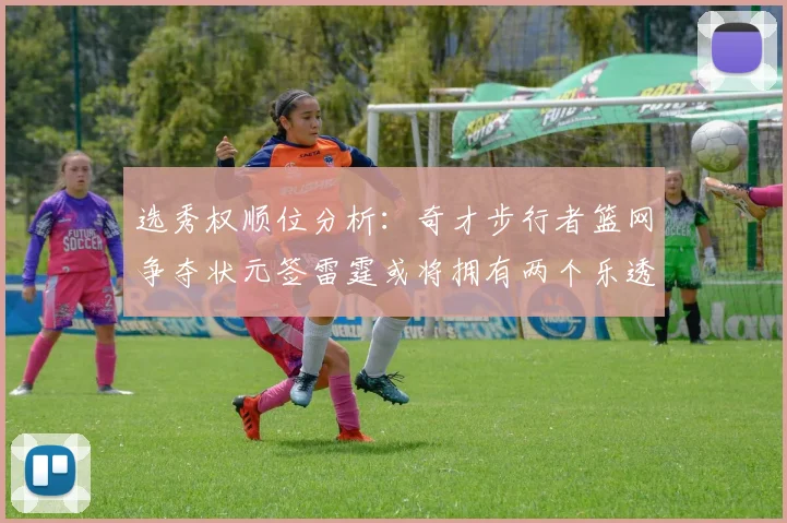 选秀权顺位分析：奇才步行者篮网争夺状元签雷霆或将拥有两个乐透签