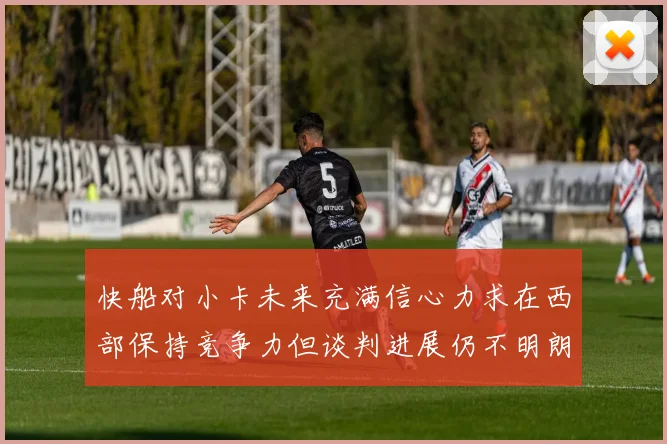 快船对小卡未来充满信心力求在西部保持竞争力但谈判进展仍不明朗