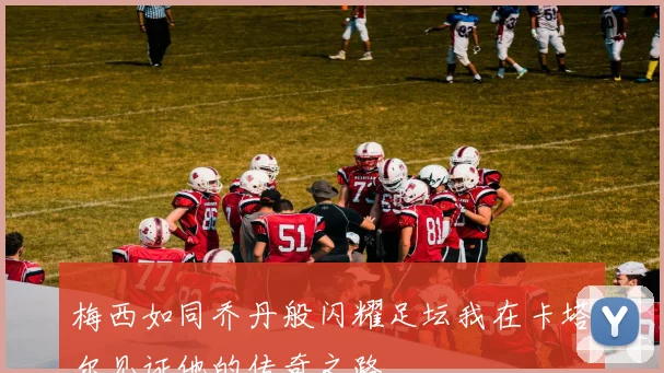 梅西如同乔丹般闪耀足坛我在卡塔尔见证他的传奇之路