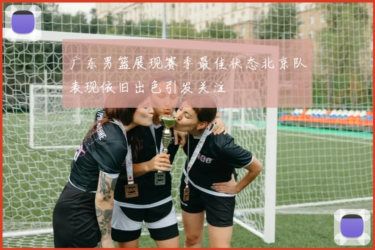 广东男篮展现赛季最佳状态北京队表现依旧出色引发关注