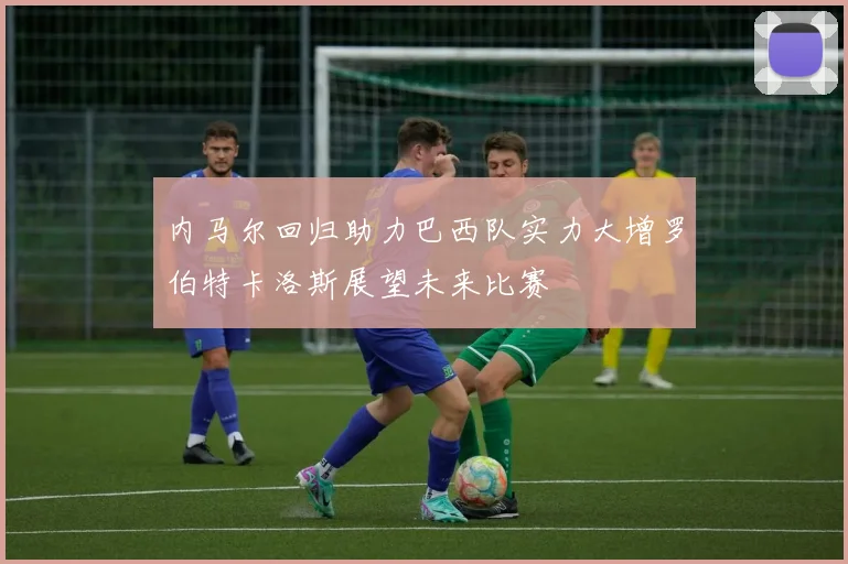 内马尔回归助力巴西队实力大增罗伯特卡洛斯展望未来比赛