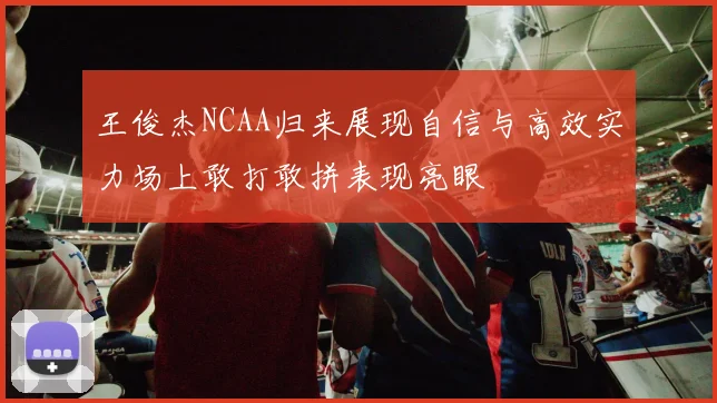 王俊杰NCAA归来展现自信与高效实力场上敢打敢拼表现亮眼