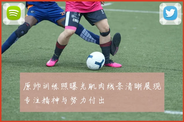 原帅训练照曝光肌肉线条清晰展现专注精神与努力付出