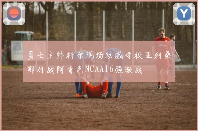 勇士主帅科尔现场助威母校亚利桑那对战阿肯色NCAA16强激战